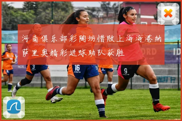 河南俱乐部彩陶坊惜败上海海港纳萨里奥精彩进球助队获胜