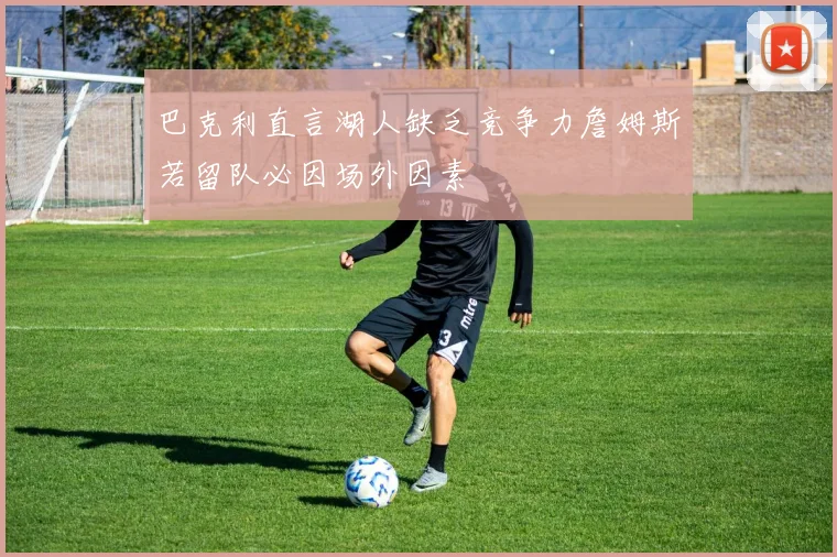巴克利直言湖人缺乏竞争力詹姆斯若留队必因场外因素