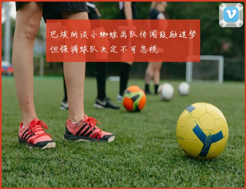 巴埃纳谈小蜘蛛离队传闻鼓励追梦但强调球队决定不可忽视