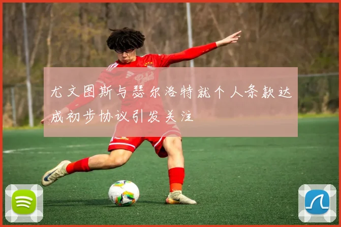 尤文图斯与瑟尔洛特就个人条款达成初步协议引发关注