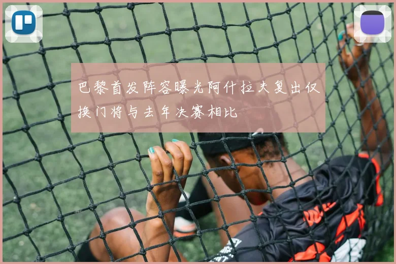 巴黎首发阵容曝光阿什拉夫复出仅换门将与去年决赛相比