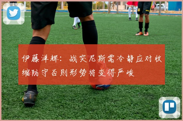 伊藤洋辉：战突尼斯需冷静应对收缩防守否则形势将变得严峻